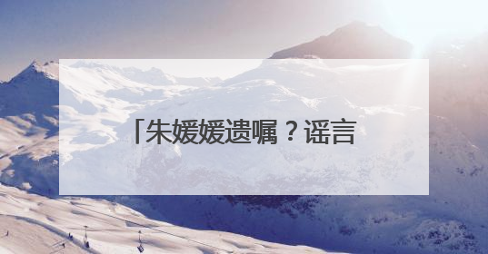 朱媛媛遗嘱？谣言！请不要再胡编乱造，消费逝者！
