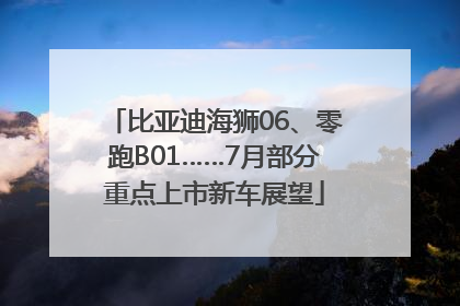 比亚迪海狮06、零跑B01……7月部分重点上市新车展望