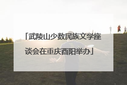 武陵山少数民族文学座谈会在重庆酉阳举办