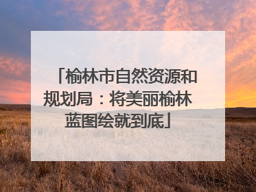 榆林市自然资源和规划局：将美丽榆林蓝图绘就到底