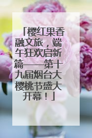 樱红果香融文旅，端午狂欢启新篇——第十九届烟台大樱桃节盛大开幕！