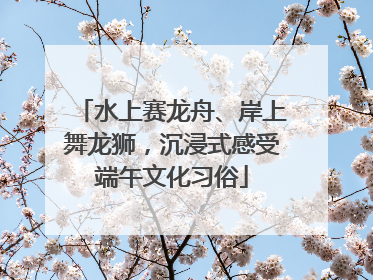 水上赛龙舟、岸上舞龙狮，沉浸式感受端午文化习俗
