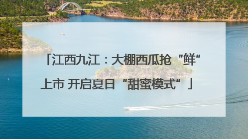 江西九江：大棚西瓜抢“鲜”上市 开启夏日“甜蜜模式”