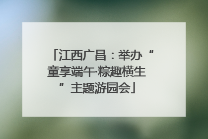 江西广昌：举办“童享端午·粽趣横生”主题游园会