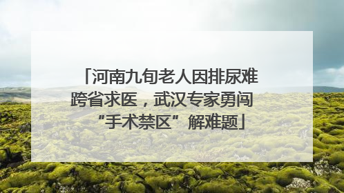 河南九旬老人因排尿难跨省求医，武汉专家勇闯“手术禁区”解难题