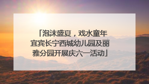 泡沫盛夏，戏水童年 宜宾长宁西城幼儿园及丽雅分园开展庆六一活动