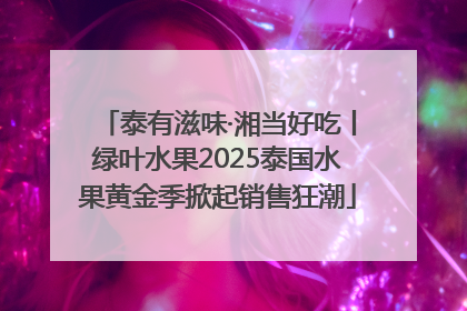泰有滋味·湘当好吃丨绿叶水果2025泰国水果黄金季掀起销售狂潮