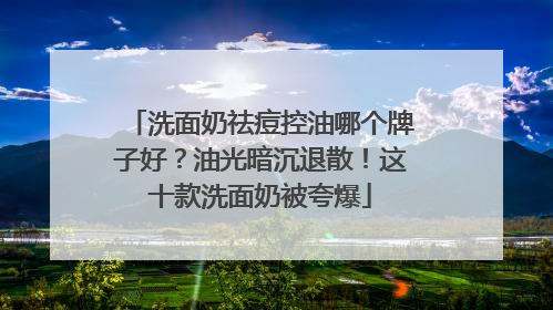 洗面奶祛痘控油哪个牌子好？油光暗沉退散！这十款洗面奶被夸爆