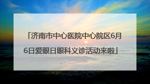 济南市中心医院中心院区6月6日爱眼日眼科义诊活动来啦