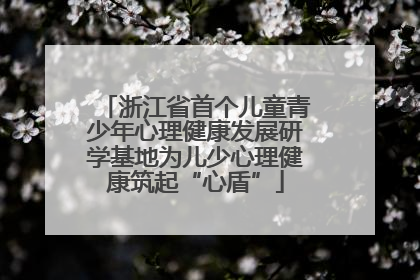 浙江省首个儿童青少年心理健康发展研学基地为儿少心理健康筑起“心盾”