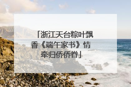 浙江天台粽叶飘香《端午家书》情牵归侨侨眷