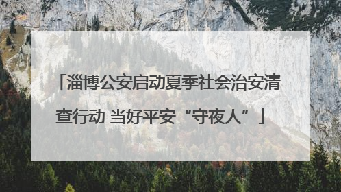 淄博公安启动夏季社会治安清查行动 当好平安“守夜人”
