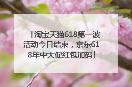 淘宝天猫618第一波活动今日结束，京东618年中大促红包加码