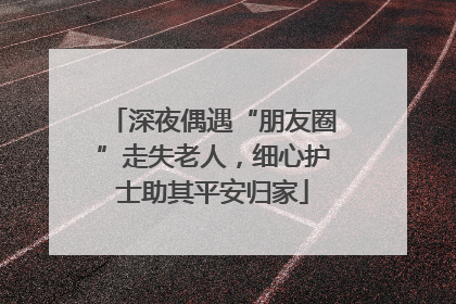 深夜偶遇“朋友圈”走失老人，细心护士助其平安归家