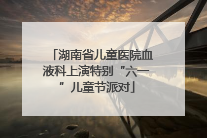 湖南省儿童医院血液科上演特别“六一”儿童节派对