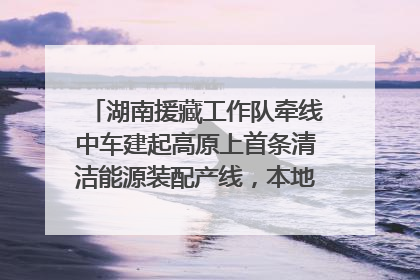 湖南援藏工作队牵线中车建起高原上首条清洁能源装配产线，本地大学生成车间检验员