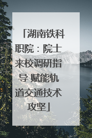 湖南铁科职院：院士来校调研指导 赋能轨道交通技术攻坚