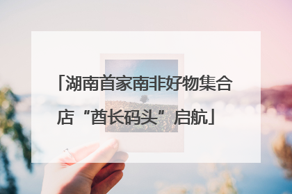 湖南首家南非好物集合店“酋长码头”启航