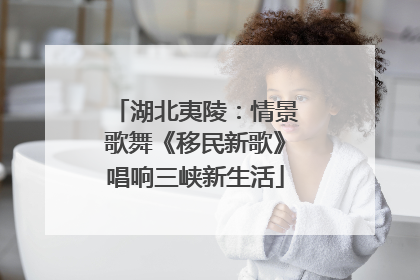 湖北夷陵：情景歌舞《移民新歌》唱响三峡新生活
