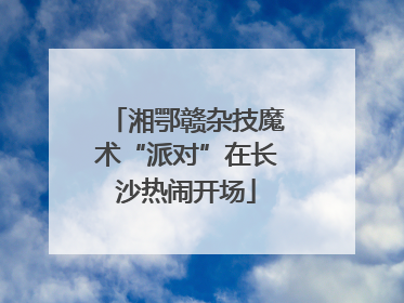 湘鄂赣杂技魔术“派对”在长沙热闹开场