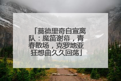莫德里奇自宣离队：魔笛谢幕，青春散场，克罗地亚狂想曲久久回荡