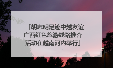 胡志明足迹中越友谊广西红色旅游线路推介活动在越南河内举行