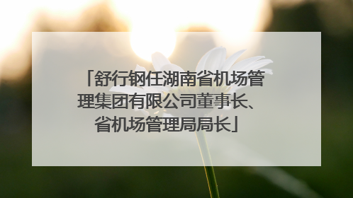 舒行钢任湖南省机场管理集团有限公司董事长、省机场管理局局长