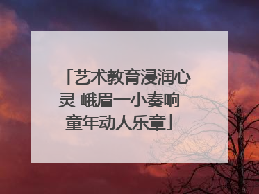 艺术教育浸润心灵 峨眉一小奏响童年动人乐章