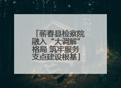 蕲春县检察院融入“大调解”格局 筑牢服务支点建设根基
