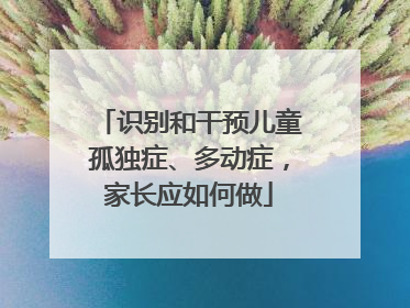 识别和干预儿童孤独症、多动症，家长应如何做