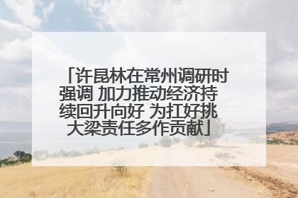 许昆林在常州调研时强调 加力推动经济持续回升向好 为扛好挑大梁责任多作贡献