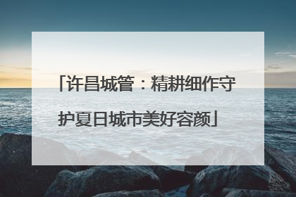 许昌城管：精耕细作守护夏日城市美好容颜