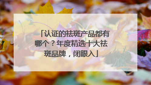 认证的祛斑产品都有哪个？年度精选十大祛斑品牌，闭眼入