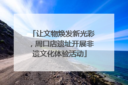 让文物焕发新光彩，周口店遗址开展非遗文化体验活动