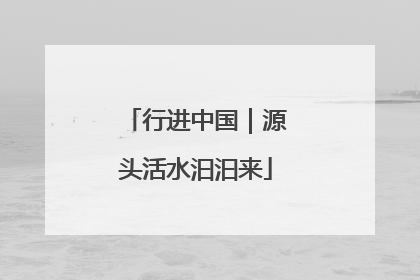 行进中国｜源头活水汩汩来