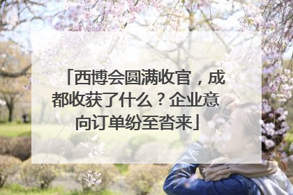 西博会圆满收官，成都收获了什么？企业意向订单纷至沓来