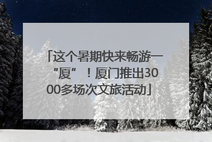 这个暑期快来畅游一“厦”！厦门推出3000多场次文旅活动