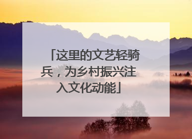 这里的文艺轻骑兵，为乡村振兴注入文化动能