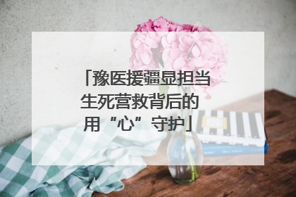 豫医援疆显担当 生死营救背后的用“心”守护