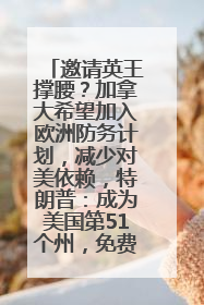 邀请英王撑腰？加拿大希望加入欧洲防务计划，减少对美依赖，特朗普：成为美国第51个州，免费用“金穹”