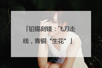 铅锡刻镂：飞刀走线，青铜“生花”