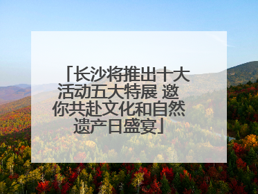 长沙将推出十大活动五大特展 邀你共赴文化和自然遗产日盛宴