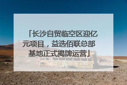 长沙自贸临空区迎亿元项目，益选佰联总部基地正式揭牌运营