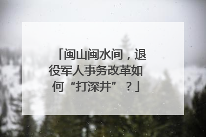 闽山闽水间，退役军人事务改革如何“打深井”？