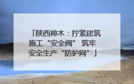 陕西神木：拧紧建筑施工“安全阀” 筑牢安全生产“防护网”