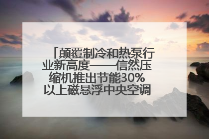 颠覆制冷和热泵行业新高度——信然压缩机推出节能30%以上磁悬浮中央空调和磁悬浮热泵