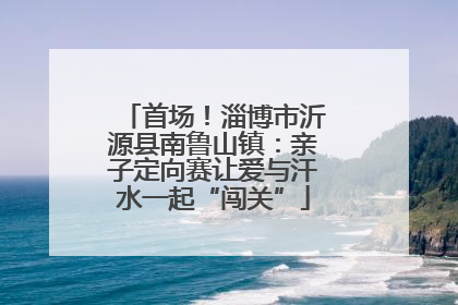 首场！淄博市沂源县南鲁山镇：亲子定向赛让爱与汗水一起“闯关”