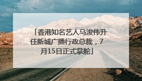 香港知名艺人马浚伟升任新城广播行政总裁，7月15日正式掌舵