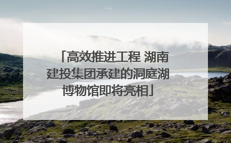 高效推进工程 湖南建投集团承建的洞庭湖博物馆即将亮相
