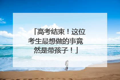 高考结束！这位考生最想做的事竟然是带孩子！